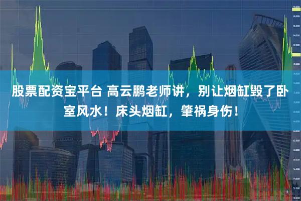 股票配资宝平台 高云鹏老师讲，别让烟缸毁了卧室风水！床头烟缸，肇祸身伤！