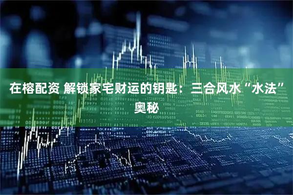 在榕配资 解锁家宅财运的钥匙：三合风水“水法”奥秘