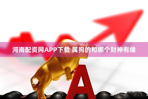 河南配资网APP下载 属狗的和哪个财神有缘