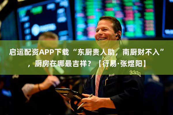 启运配资APP下载 “东厨贵人助，南厨财不入”，厨房在哪最吉祥？【行易·张煜阳】
