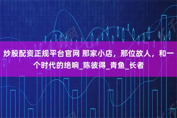 炒股配资正规平台官网 那家小店，那位故人，和一个时代的绝响_陈彼得_青鱼_长者
