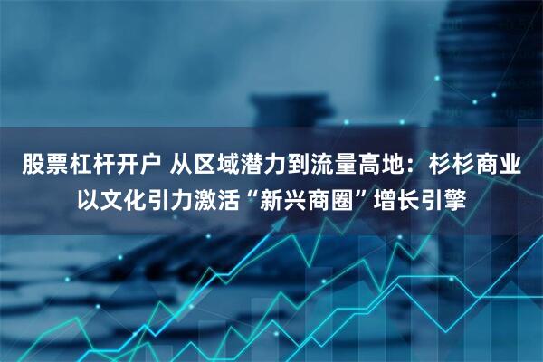 股票杠杆开户 从区域潜力到流量高地：杉杉商业以文化引力激活“新兴商圈”增长引擎