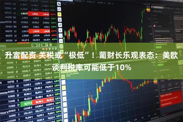 升富配资 关税或“极低”！葡财长乐观表态：美欧谈判税率可能低于10%