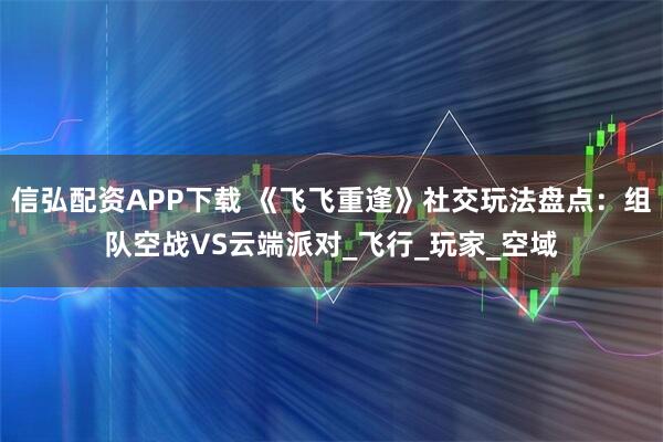 信弘配资APP下载 《飞飞重逢》社交玩法盘点：组队空战VS云端派对_飞行_玩家_空域