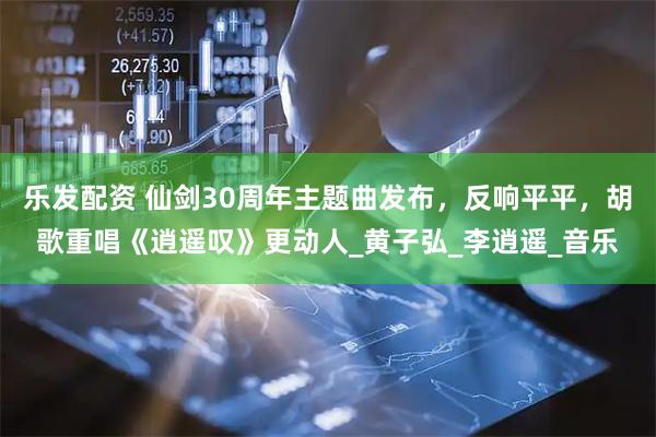 乐发配资 仙剑30周年主题曲发布，反响平平，胡歌重唱《逍遥叹》更动人_黄子弘_李逍遥_音乐