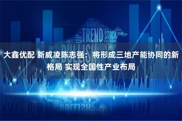 大鑫优配 新威凌陈志强：将形成三地产能协同的新格局 实现全国性产业布局