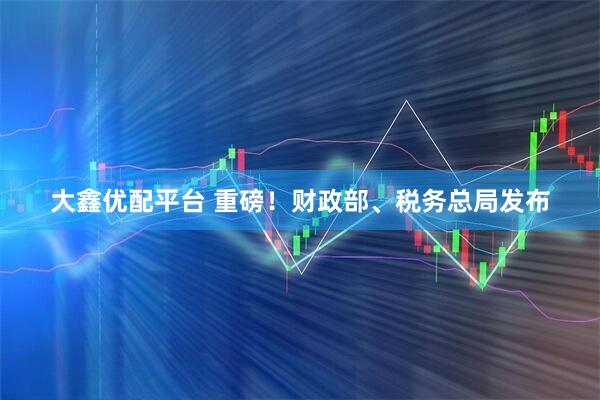 大鑫优配平台 重磅！财政部、税务总局发布