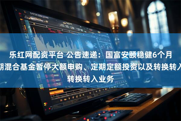 乐红网配资平台 公告速递：国富安颐稳健6个月持有期混合基金暂停大额申购、定期定额投资以及转换转入业务