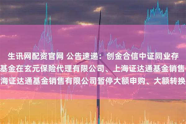 生讯网配资官网 公告速递：创金合信中证同业存单AAA指数7天持有期基金在玄元保险代理有限公司、上海证达通基金销售有限公司暂停大额申购、大额转换转入业务