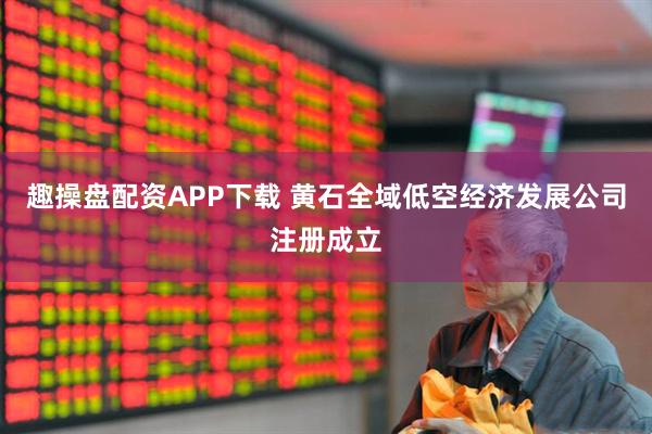 趣操盘配资APP下载 黄石全域低空经济发展公司注册成立