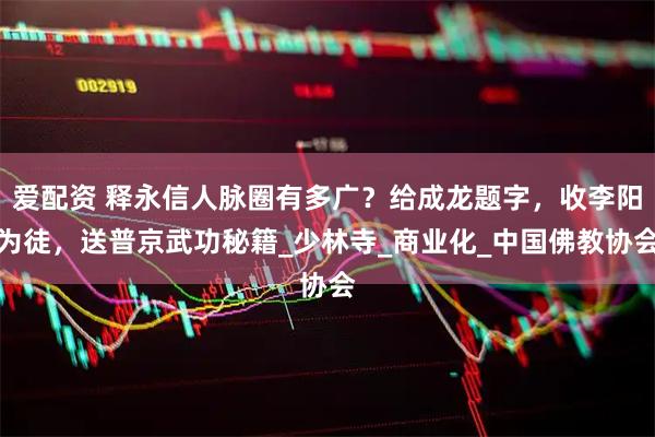爱配资 释永信人脉圈有多广？给成龙题字，收李阳为徒，送普京武功秘籍_少林寺_商业化_中国佛教协会