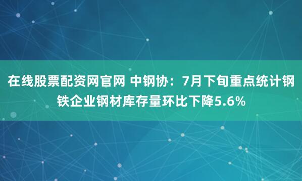 在线股票配资网官网 中钢协：7月下旬重点统计钢铁企业钢材库存量环比下降5.6%