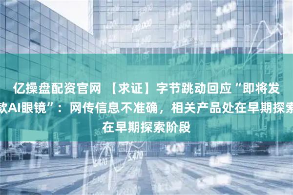亿操盘配资官网 【求证】字节跳动回应“即将发布一款AI眼镜”：网传信息不准确，相关产品处在早期探索阶段