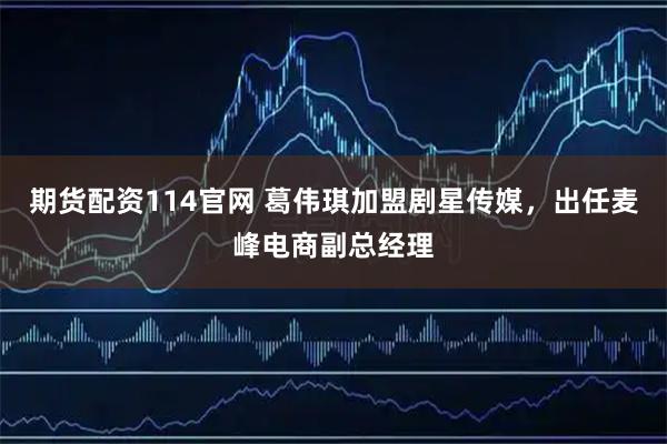 期货配资114官网 葛伟琪加盟剧星传媒，出任麦峰电商副总经理