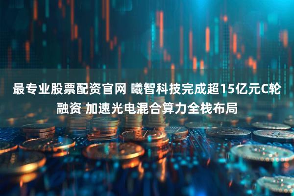 最专业股票配资官网 曦智科技完成超15亿元C轮融资 加速光电混合算力全栈布局