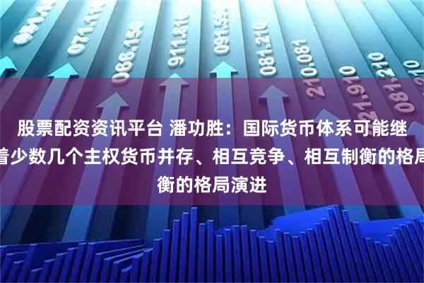 股票配资资讯平台 潘功胜：国际货币体系可能继续朝着少数几个主权货币并存、相互竞争、相互制衡的格局演进