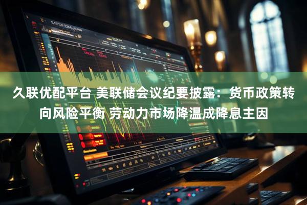 久联优配平台 美联储会议纪要披露：货币政策转向风险平衡 劳动力市场降温成降息主因
