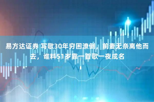 易方达证券 写歌30年穷困潦倒，前妻无奈离他而去，谁料51岁靠一首歌一夜成名