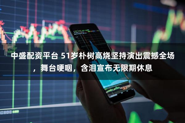 中盛配资平台 51岁朴树高烧坚持演出震撼全场，舞台哽咽，含泪宣布无限期休息
