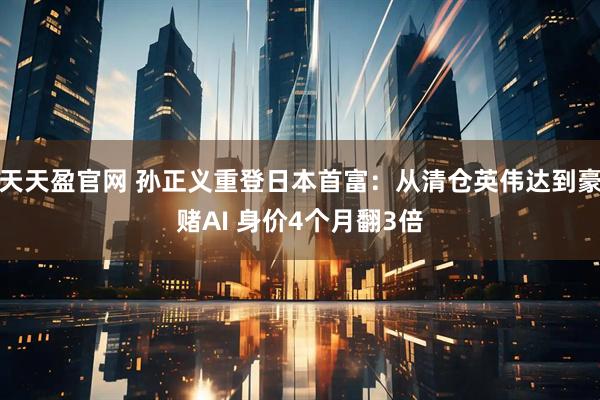 天天盈官网 孙正义重登日本首富：从清仓英伟达到豪赌AI 身价4个月翻3倍