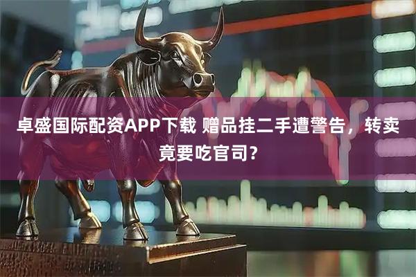 卓盛国际配资APP下载 赠品挂二手遭警告，转卖竟要吃官司？
