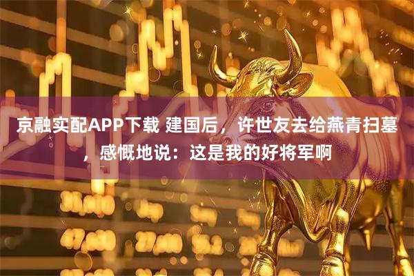 京融实配APP下载 建国后，许世友去给燕青扫墓，感慨地说：这是我的好将军啊