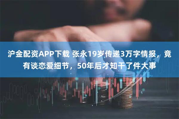 沪金配资APP下载 张永19岁传递3万字情报，竟有谈恋爱细节，50年后才知干了件大事