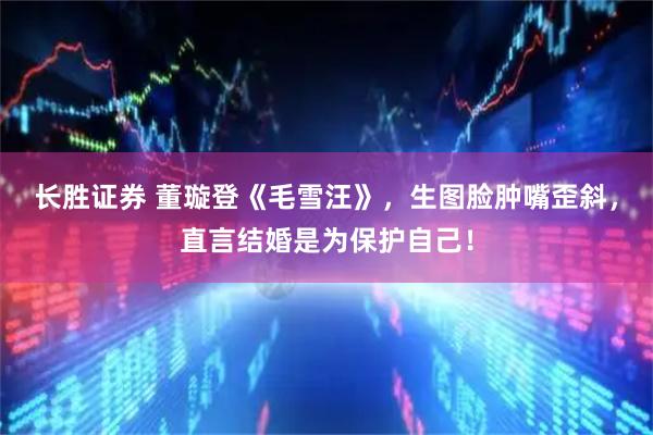 长胜证券 董璇登《毛雪汪》，生图脸肿嘴歪斜，直言结婚是为保护自己！