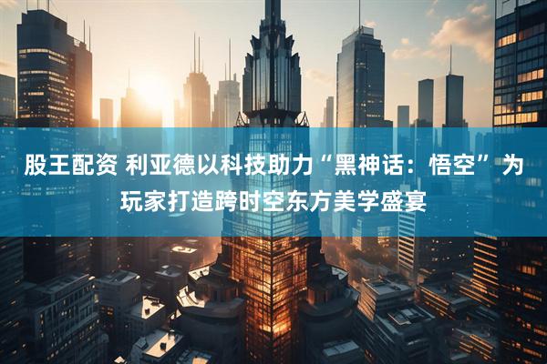 股王配资 利亚德以科技助力“黑神话：悟空” 为玩家打造跨时空东方美学盛宴