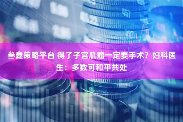 叁鑫策略平台 得了子宫肌瘤一定要手术？妇科医生：多数可和平共处