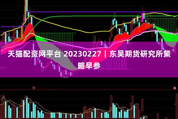 天猫配资网平台 20230227｜东吴期货研究所策略早参