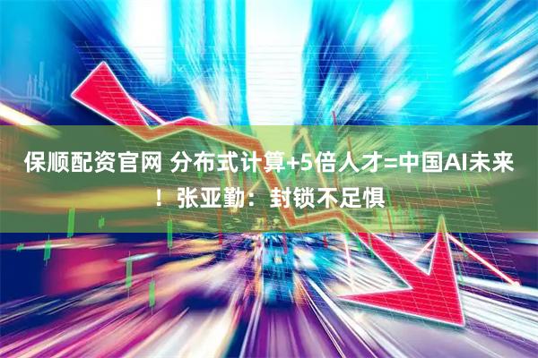 保顺配资官网 分布式计算+5倍人才=中国AI未来！张亚勤：封锁不足惧