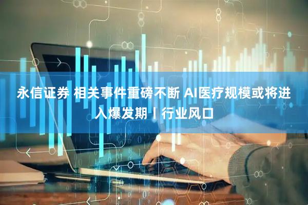 永信证券 相关事件重磅不断 AI医疗规模或将进入爆发期丨行业风口