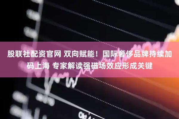 股联社配资官网 双向赋能！国际奢侈品牌持续加码上海 专家解读强磁场效应形成关键