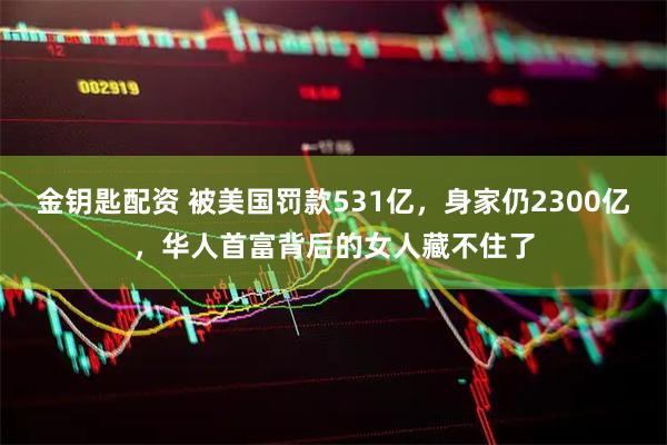 金钥匙配资 被美国罚款531亿，身家仍2300亿，华人首富背后的女人藏不住了