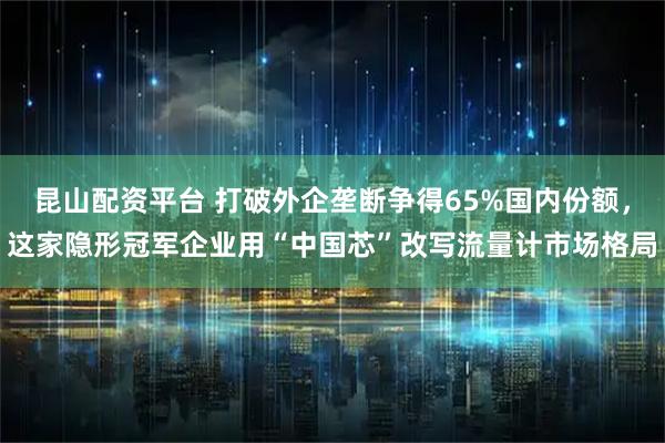 昆山配资平台 打破外企垄断争得65%国内份额，这家隐形冠军企业用“中国芯”改写流量计市场格局