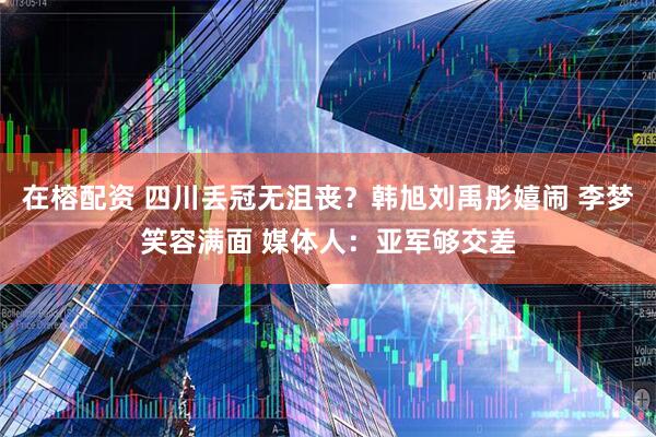 在榕配资 四川丢冠无沮丧？韩旭刘禹彤嬉闹 李梦笑容满面 媒体人：亚军够交差