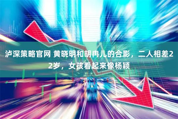 泸深策略官网 黄晓明和胡冉儿的合影，二人相差22岁，女孩看起来像杨颖